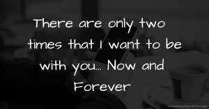 There are only two times that I want to be with you... Now and Forever