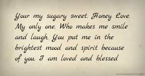 Your my sugary sweet. Honey Love. My only one. Who makes me smile and laugh. You put me in the brightest mood and spirit because of you. I am loved and blessed.