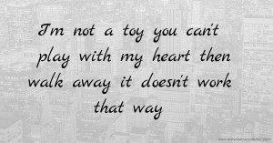 I'm not a toy you can't play with my heart then walk away it doesn't work that way .