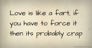 Love is like a fart, if you have to force it then its probably crap