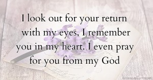 I look out for your return with my eyes, I remember you in my heart. I even pray for you from my God