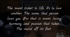 The sweet ticket to life. Is to love another. The same, that person loves you. For that is sweet, loving harmony and passion that takes. The world off its feet.