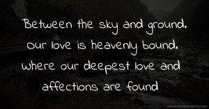Between the sky and ground. Our love is heavenly bound. Where our deepest love and affections are found.
