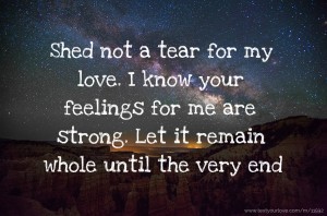 Shed not a tear for my love. I know your feelings for me are strong. Let it remain whole until the very end.