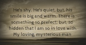 He's shy. He's quiet, but, his smile is big and warm. There is something so prefect; but, so hidden that I am so in love with. My loving, mysterious man.