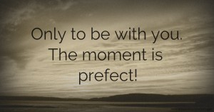 Only to be with you. The moment is prefect!
