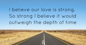 I believe our love is strong. So strong I believe it would outweigh the depth of time.