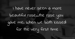 I have never seen a more beautiful rose...the rose you gave me. When we both kissed for the very first time.