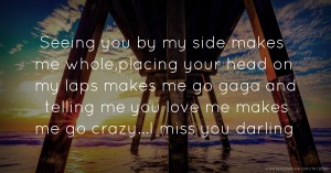 Seeing you by my side makes me whole,placing your head on my laps makes me go gaga and telling me you love me makes me go crazy...I miss you darling