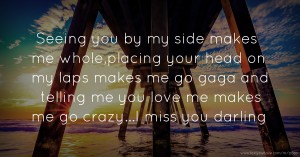 Seeing you by my side makes me whole,placing your head on my laps makes me go gaga and telling me you love me makes me go crazy...I miss you darling