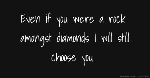 Even if you were a rock amongst diamonds I will still choose you