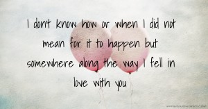 I don't know how or when I did not mean for it to happen but somewhere along the way I fell in love with you.