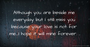 Although you are beside me everyday but I still miss you because your love is not for me....I hope it will mine forever. ..