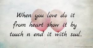 When you love do it from heart show it by touch n end it with soul..