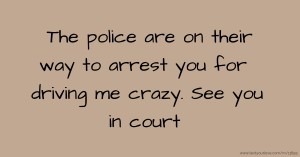 The police are on their way to arrest you for driving me crazy. See you in court.