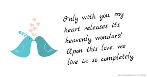 Only with you, my heart releases it's heavenly wonders! Upon this love, we live in so completely.