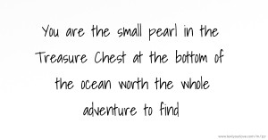 You are the small pearl in the Treasure Chest at the bottom of the ocean worth the whole adventure to find.