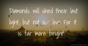 Diamonds will shed their last light; but not our love For it is far more bright!