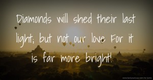 Diamonds will shed their last light; but not our love For it is far more bright!