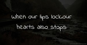 When our lips lock.our hearts also stops.
