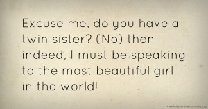 Excuse me, do you have a twin sister? (No) then indeed, I must be speaking to the most beautiful girl in the world!