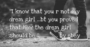 ''I know that you r not my drem girl ...bt you proved that how the drem girl should be '' .............. by ebey