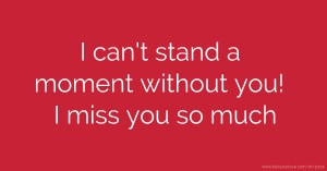 I can't stand a moment without you! I miss you so much