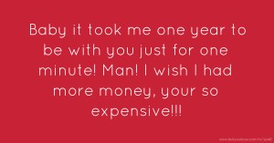 Baby it took me one year to be with you just for one minute! Man! I wish I had more money, your so expensive!!!