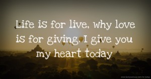 Life is for live, why love is for giving. I give you my heart today