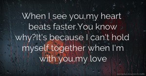 When I see you,my heart beats faster.You know why?It's because I can't hold myself together when I'm with you,my love