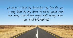 A house is built by hands,but my love for you is only built by my heart to Love's you.in each and every step of the way.I will always Love you LINDOKUHLE