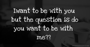 Iwant to be with you but the question is do you want to be with me??
