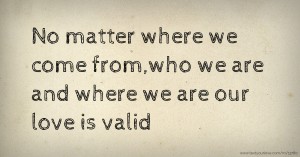 No matter where we come from,who we are and where we are our love is valid.