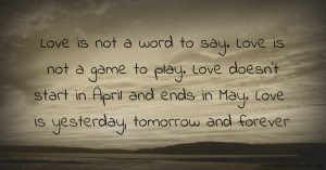 Love is not a word to say. Love is not a game to play. Love doesn't start in April and ends in May. Love is yesterday, tomorrow and forever.
