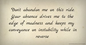 Don't abandon me on this ride. Your absence drives me to the edge of madness and keeps my conveyance on instability while in reverse.