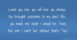 Loved you, love you will love you always. You brought sunshine to my dark life, you made me what I should be. Dear, the one I can't live without, that's You.