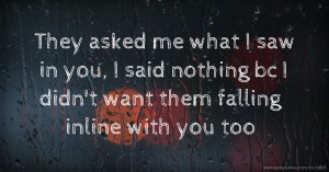 They asked me what I saw in you, I said nothing bc I didn't want them falling inline with you too.