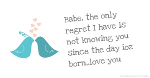 Babe, the only regret I have is not knowing you since the day ioz born,,love you