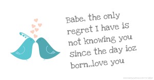 Babe, the only regret I have is not knowing you since the day ioz born,,love you