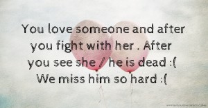 You love someone and after you fight with her . After you see she / he is dead :( We miss him so hard :(