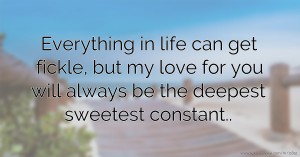 Everything in life can get fickle, but my love for you will always be the deepest sweetest constant..