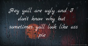 Hey ya'll are ugly and I don't know why but sometimes ya'll look like ass pie
