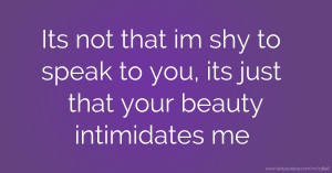 Its not that im shy to speak to you, its just that your beauty intimidates me