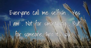 Everyone call me selfish . Yes I am . Not for smoething , But for someone, And its you .