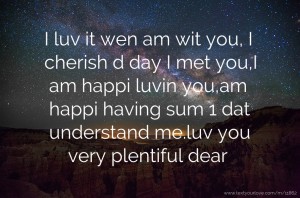 I luv it wen am wit you, I cherish d day I met you,I am happi luvin you,am happi having sum 1 dat understand me.luv you very plentiful dear