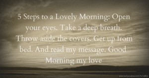 5 Steps to a Lovely Morning:  Open your eyes.  Take a deep breath.  Throw aside the covers.  Get up from bed.  And read my message.  Good Morning my love.
