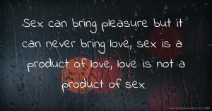 Sex can bring pleasure but it can never bring love, sex is a product of love, love is not a product of sex.