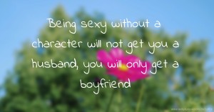 Being sexy without a character will not get you a husband, you will only get a boyfriend.