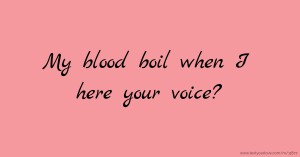 My blood boil when I here your voice?