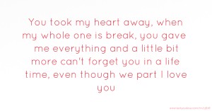 You took my heart away, when my whole one is break, you gave me everything and a little bit more can't forget you in a life time, even though we part I love you